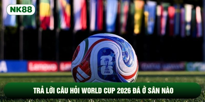 Trả lời câu hỏi World Cup 2026 đá ở sân nào